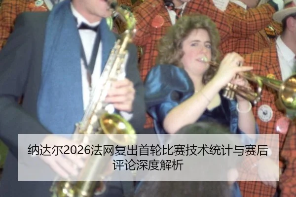 纳达尔2026法网复出首轮比赛技术统计与赛后评论深度解析